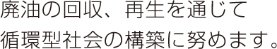 廃油の回収、再生を通じて 循環型社会の構築に努めます。