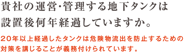 貴社の運営・管理する地下タンクは設置後何年経過していますか。20年以上経過したタンクは危険物流出を防止するための対策を講じることが義務付けられています。